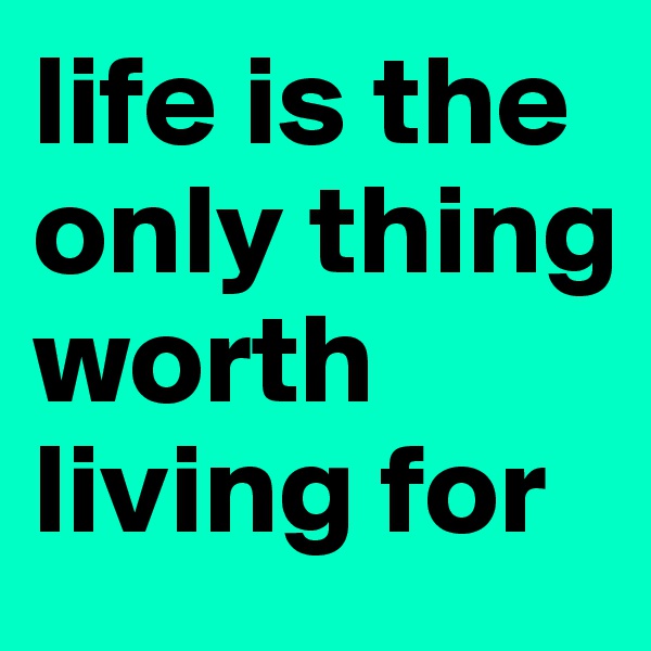 life is the only thing worth living for
