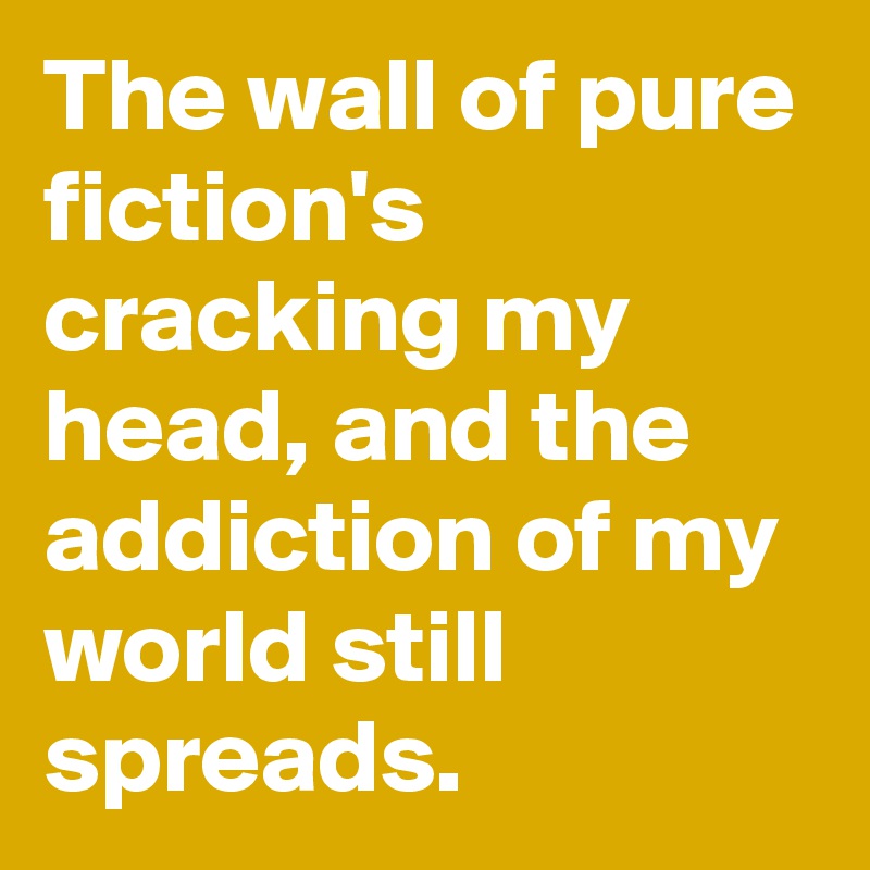 The wall of pure fiction's cracking my head, and the addiction of my world still spreads. 
