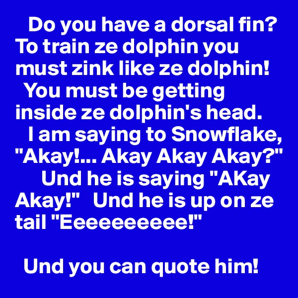    Do you have a dorsal fin? 
To train ze dolphin you must zink like ze dolphin! 
  You must be getting inside ze dolphin's head.          
   I am saying to Snowflake, "Akay!... Akay Akay Akay?"   
      Und he is saying "AKay Akay!"   Und he is up on ze tail "Eeeeeeeeee!" 

  Und you can quote him! 