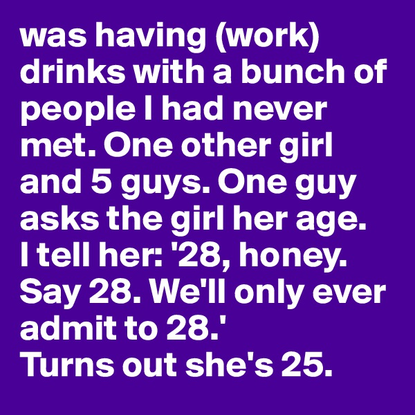 was having (work) drinks with a bunch of people I had never met. One other girl and 5 guys. One guy asks the girl her age. 
I tell her: '28, honey. Say 28. We'll only ever admit to 28.' 
Turns out she's 25.