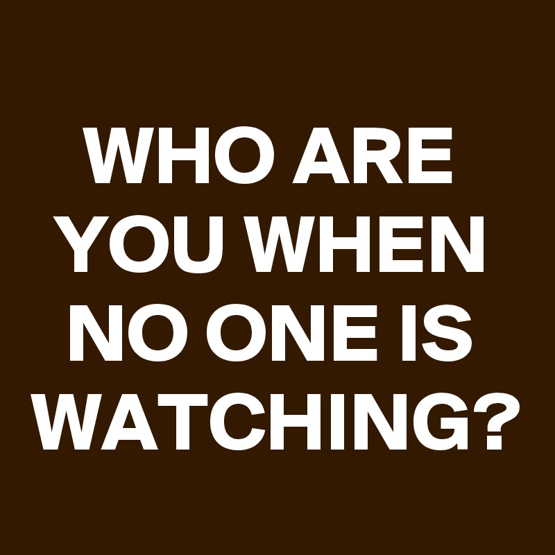 WHO ARE YOU WHEN NO ONE IS WATCHING?