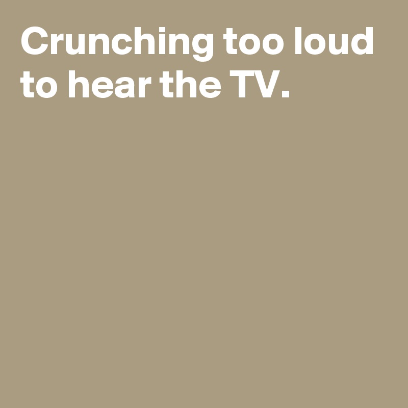 Crunching too loud to hear the TV.





