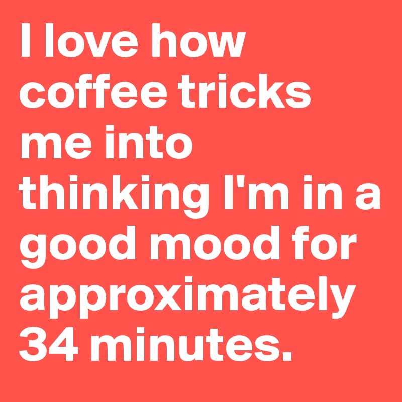 I love how coffee tricks me into thinking I'm in a good mood for approximately 34 minutes. 