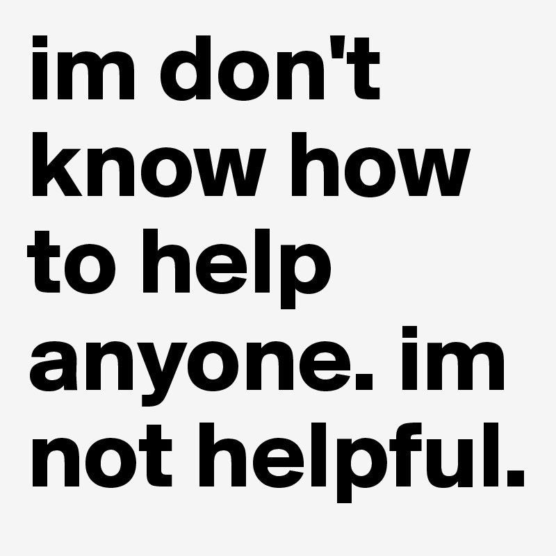 im don't know how to help anyone. im not helpful. 