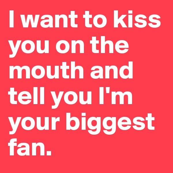 I want to kiss you on the mouth and tell you I'm your biggest fan.