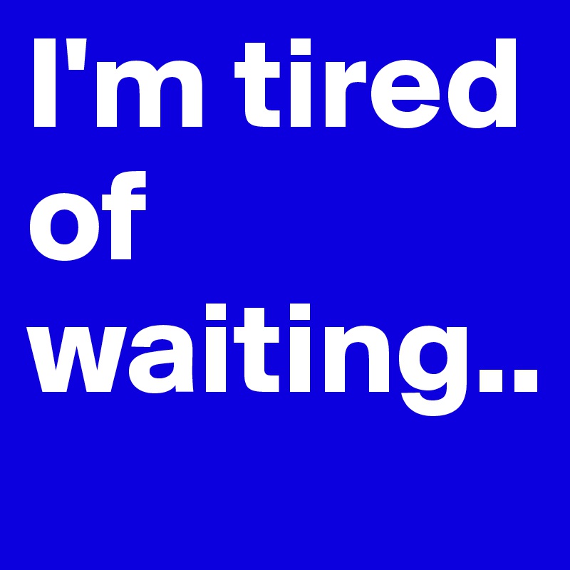 I'm tired of waiting.. 