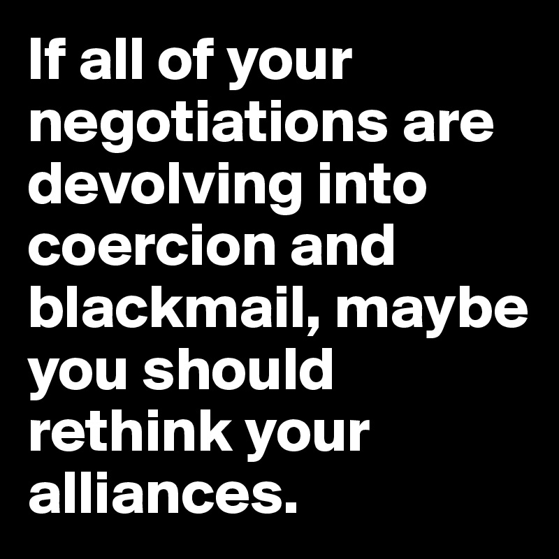 If all of your negotiations are devolving into coercion and blackmail, maybe you should rethink your alliances.