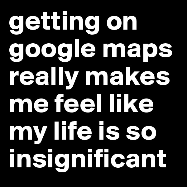 getting on google maps really makes me feel like my life is so insignificant 