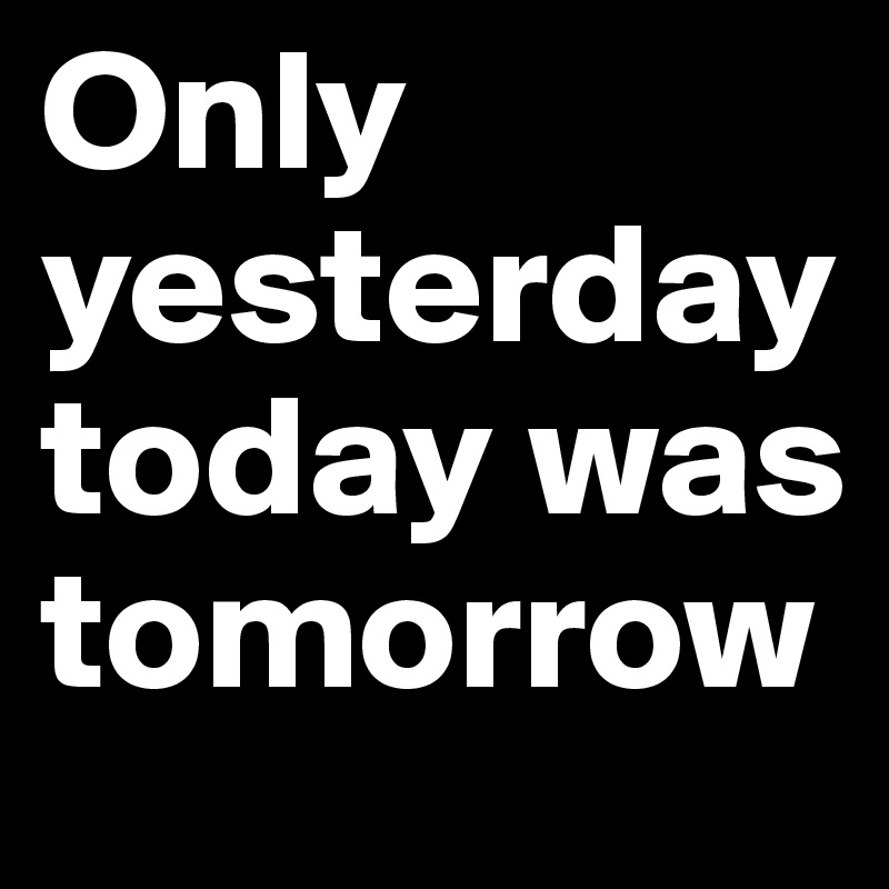 Only yesterday today was tomorrow