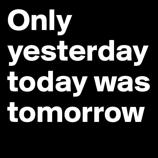Only yesterday today was tomorrow
