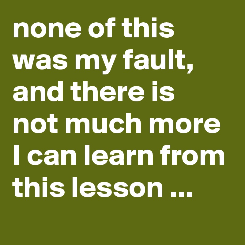 none of this was my fault, and there is not much more I can learn from this lesson ...