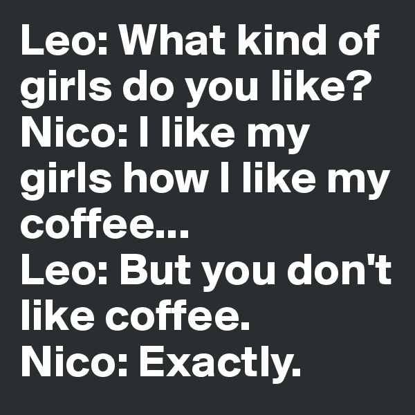 Leo: What kind of girls do you like?
Nico: I like my girls how I like my coffee...
Leo: But you don't like coffee.
Nico: Exactly.