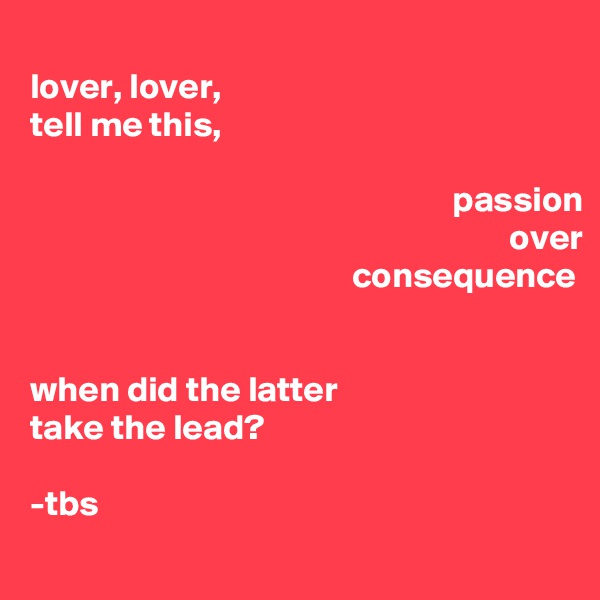 
lover, lover,
tell me this,

                                                           passion
                                                                   over
                                             consequence


when did the latter 
take the lead?

-tbs
