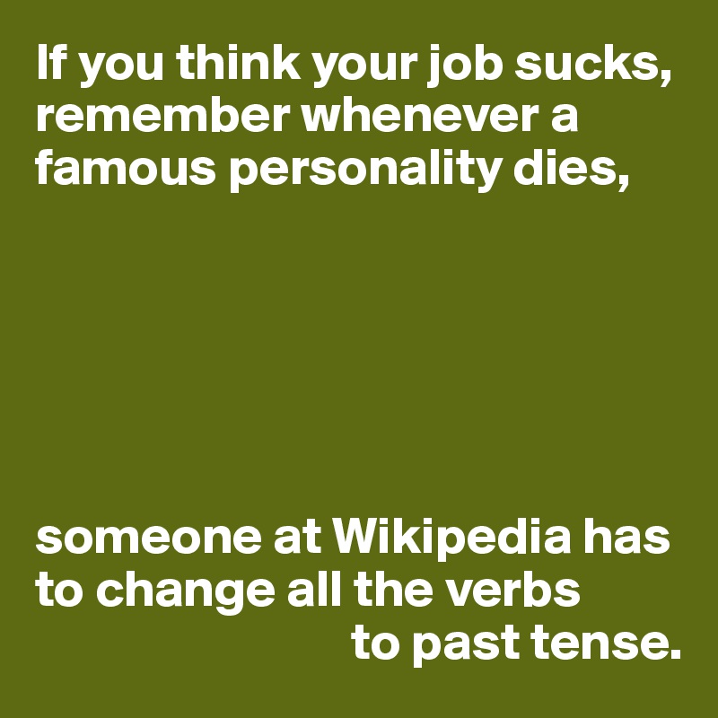 If you think your job sucks, remember whenever a famous personality dies,






someone at Wikipedia has to change all the verbs
                              to past tense.