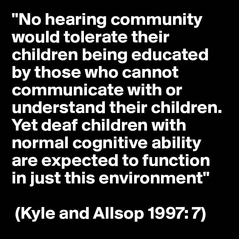 "No hearing community would tolerate their children being educated by those who cannot communicate with or understand their children. 
Yet deaf children with normal cognitive ability are expected to function in just this environment"

 (Kyle and Allsop 1997: 7)