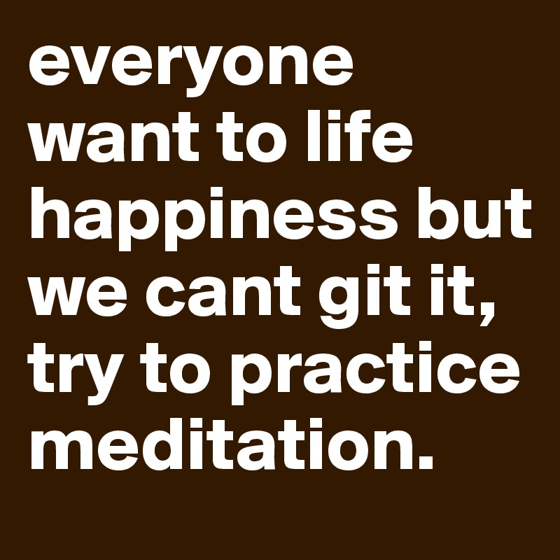everyone want to life happiness but we cant git it, try to practice meditation.