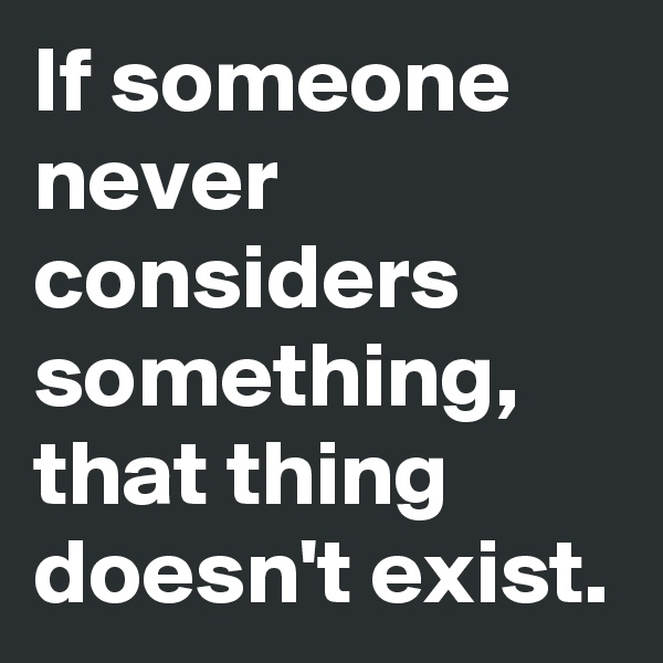 If someone never considers something, that thing doesn't exist.