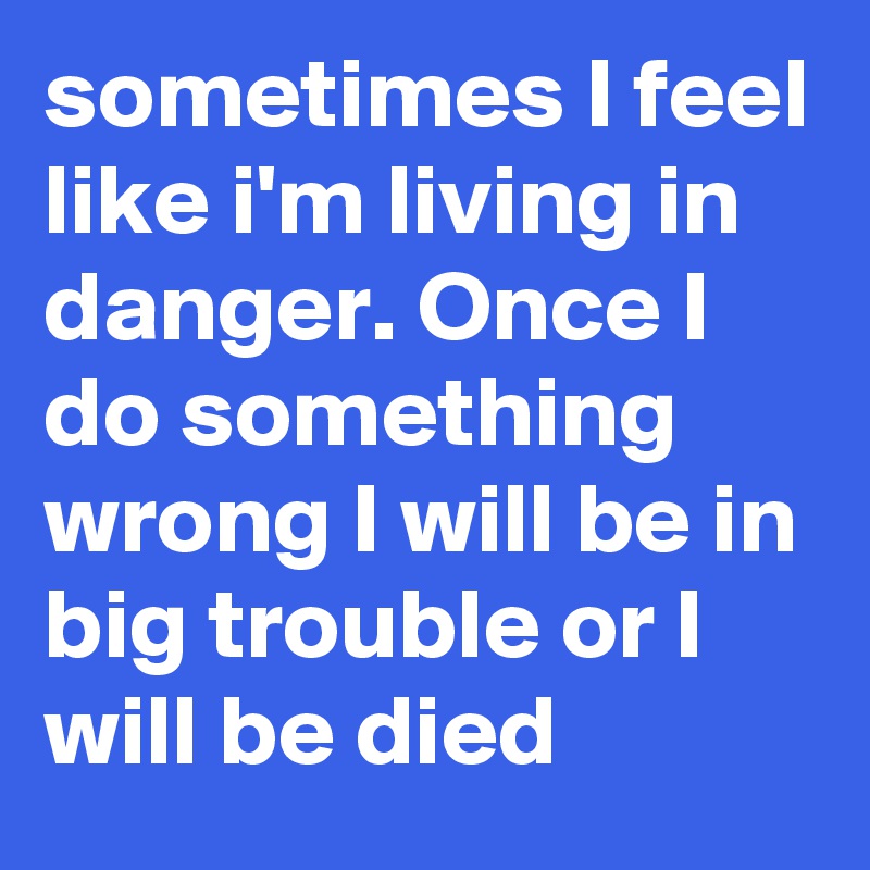 sometimes I feel like i'm living in danger. Once I do something wrong I will be in big trouble or I will be died