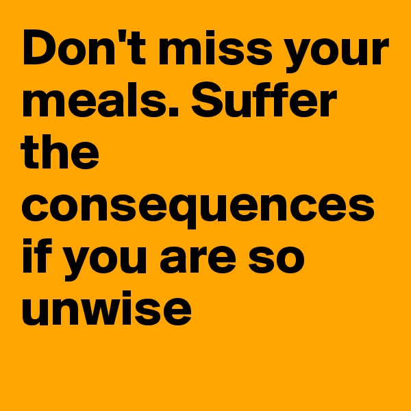 Don't miss your meals. Suffer the consequences if you are so unwise
