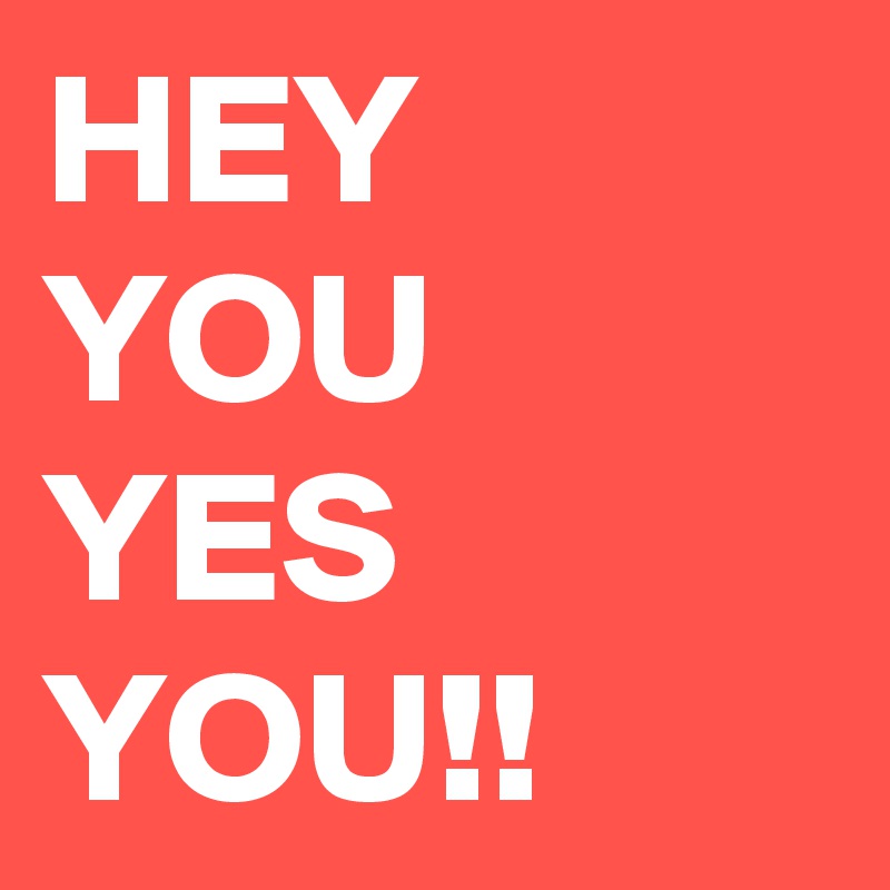 HEY YOU YES YOU!!