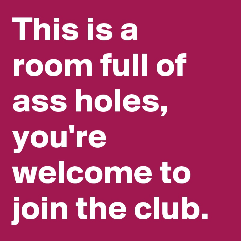 This is a room full of ass holes, you're welcome to join the club.