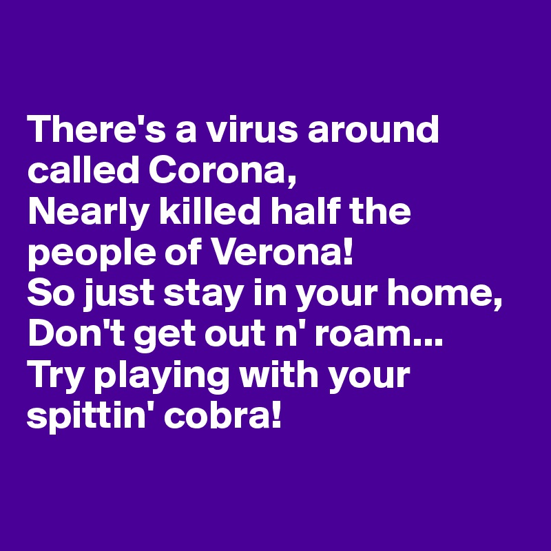 

There's a virus around called Corona, 
Nearly killed half the people of Verona! 
So just stay in your home,
Don't get out n' roam...
Try playing with your spittin' cobra!

