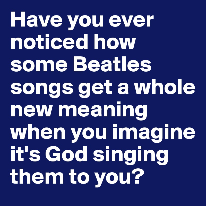 Have you ever noticed how some Beatles songs get a whole new meaning when you imagine it's God singing them to you?
