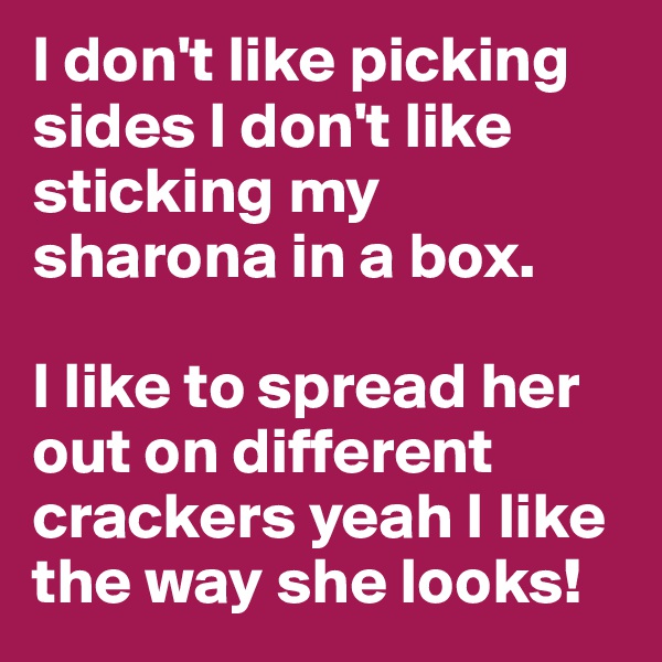 I don't like picking sides I don't like sticking my sharona in a box.

I like to spread her out on different crackers yeah I like the way she looks!