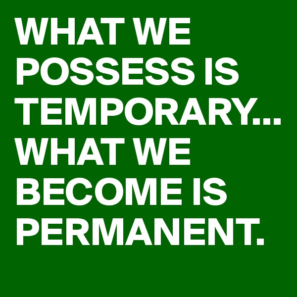 WHAT WE POSSESS IS TEMPORARY...
WHAT WE BECOME IS PERMANENT.