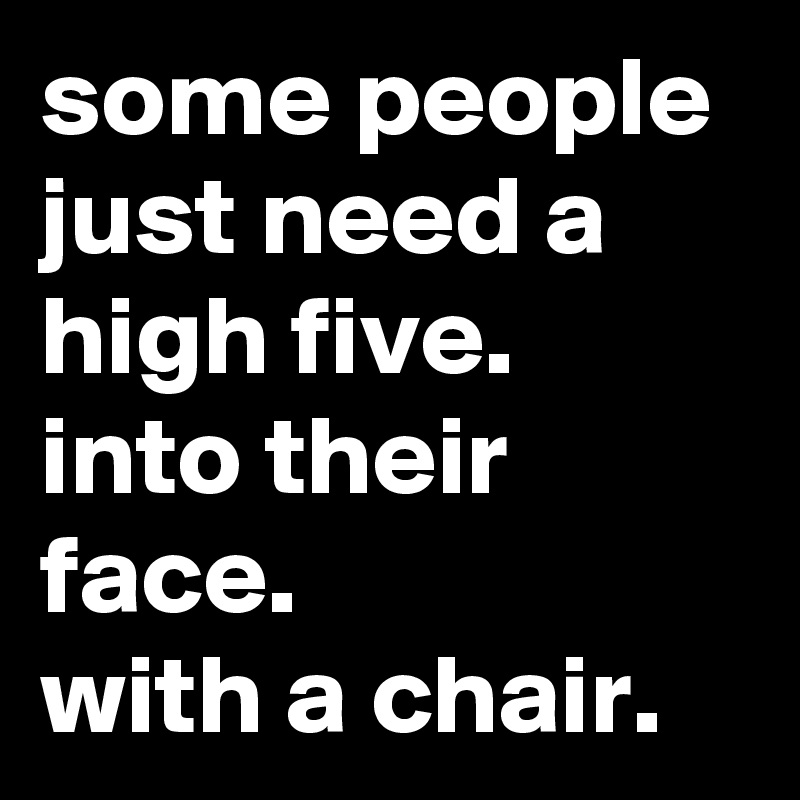 some people just need a high five.  into their face.          with a chair.