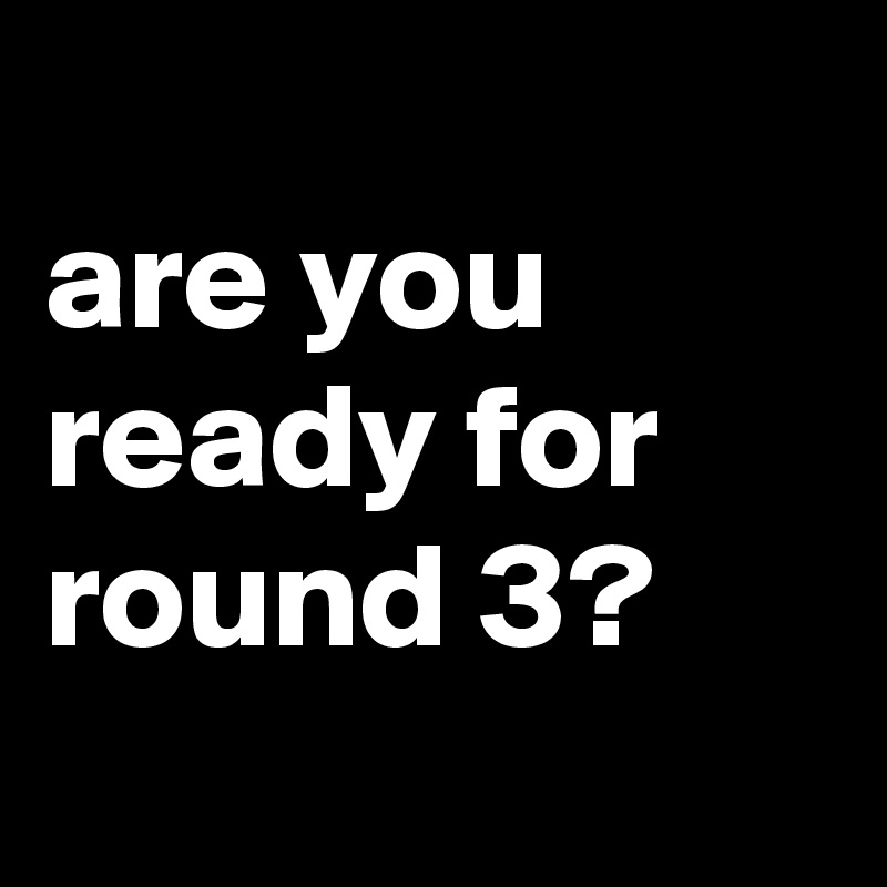 
are you ready for round 3?
