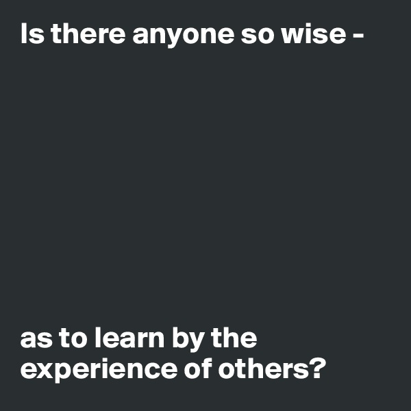 Is there anyone so wise - 









as to learn by the experience of others? 
