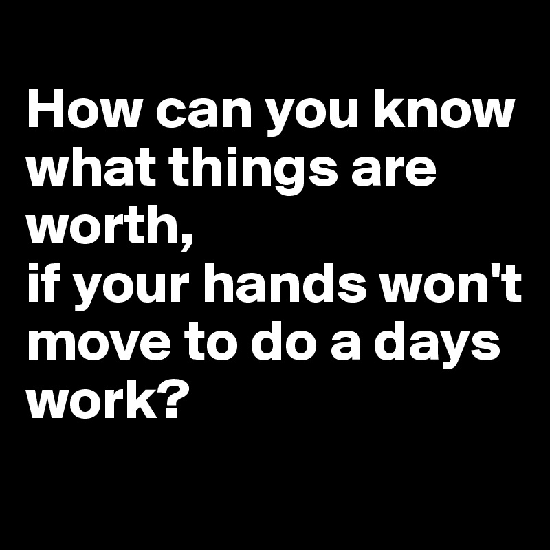 
How can you know 
what things are worth, 
if your hands won't 
move to do a days work?
