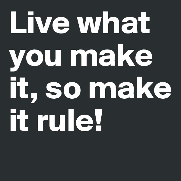 Live what you make it, so make it rule!
