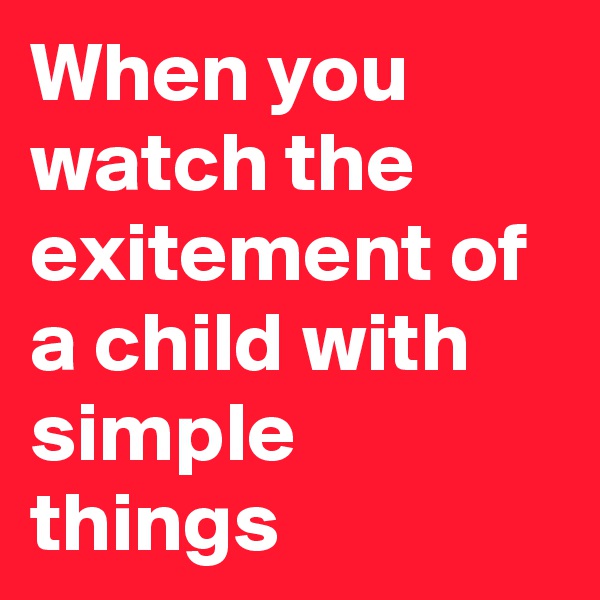 When you watch the exitement of a child with simple things