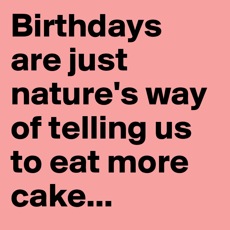 Birthdays are just nature's way of telling us to eat more cake...