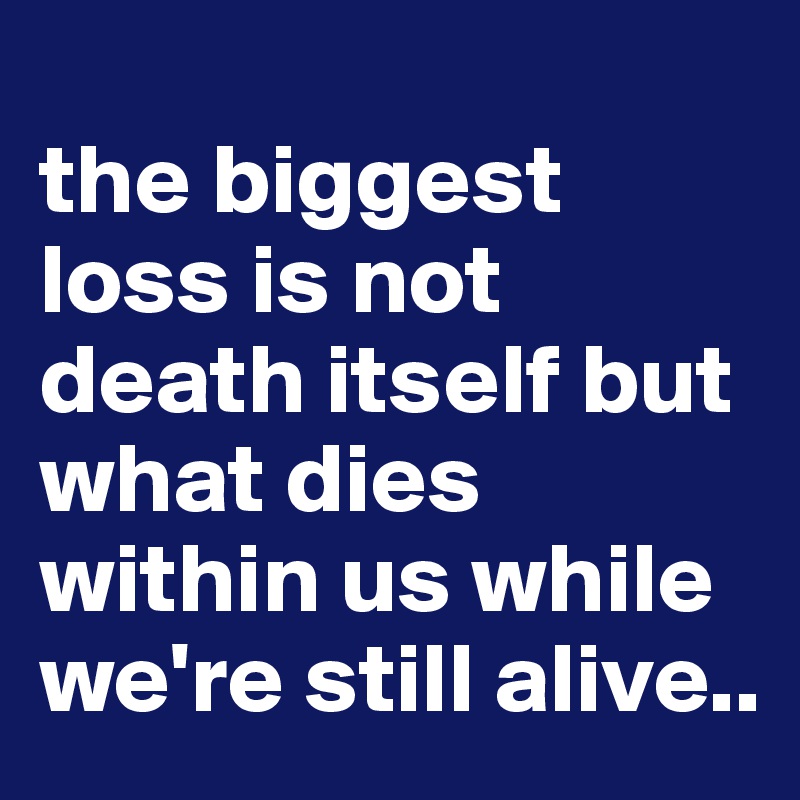 
the biggest loss is not death itself but what dies within us while we're still alive..
