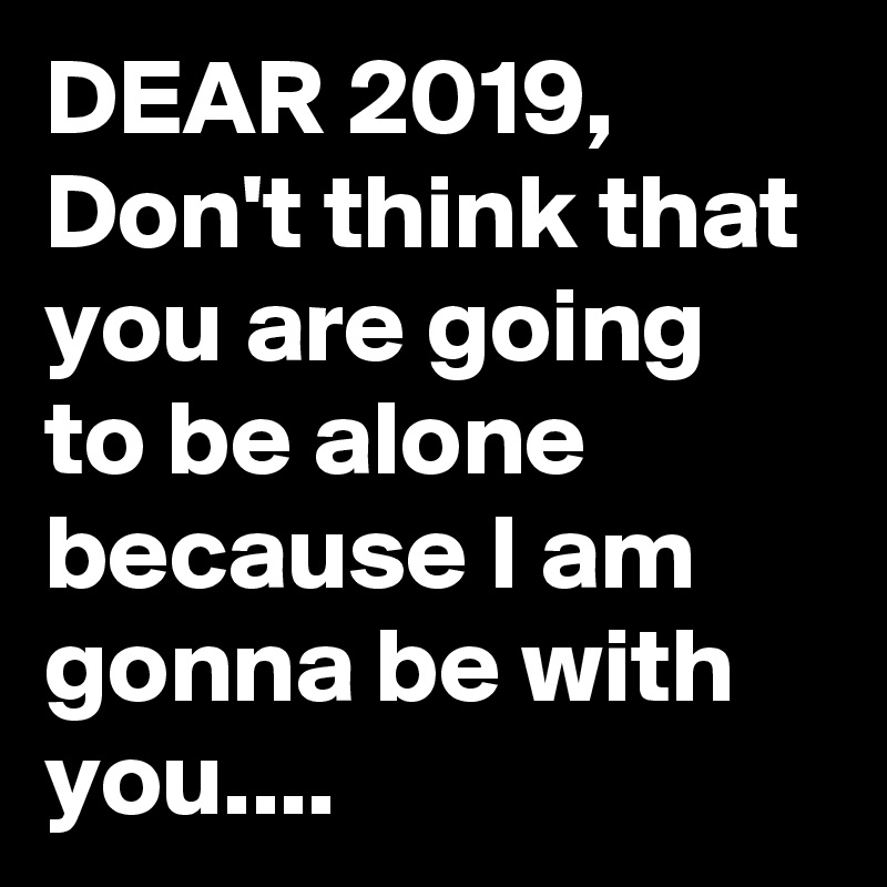 DEAR 2019,
Don't think that you are going to be alone because I am gonna be with you....