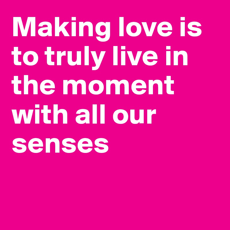 Making love is to truly live in the moment with all our senses

