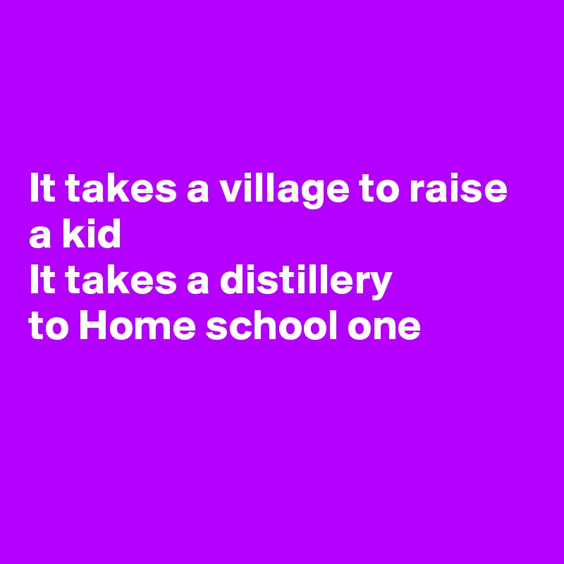 


It takes a village to raise a kid
It takes a distillery 
to Home school one



