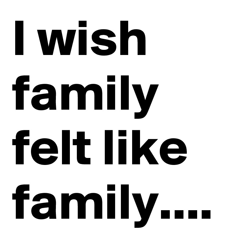 I wish family felt like family....