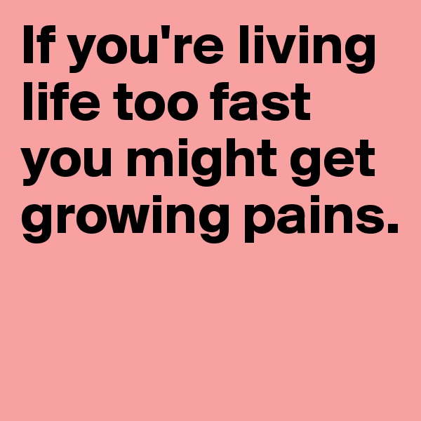 If you're living life too fast you might get growing pains. 

