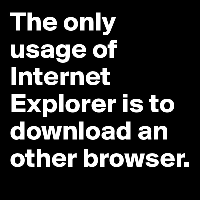 The only usage of Internet Explorer is to download an other browser.