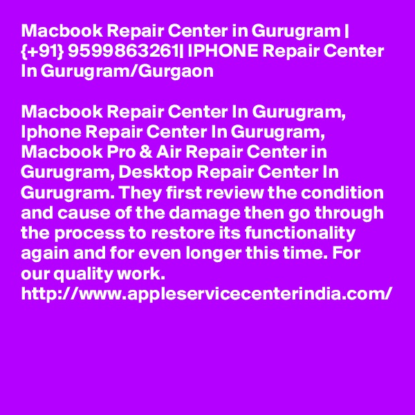 Macbook Repair Center in Gurugram | {+91} 9599863261| IPHONE Repair Center In Gurugram/Gurgaon

Macbook Repair Center In Gurugram, Iphone Repair Center In Gurugram, Macbook Pro & Air Repair Center in Gurugram, Desktop Repair Center In Gurugram. They first review the condition and cause of the damage then go through the process to restore its functionality again and for even longer this time. For our quality work. http://www.appleservicecenterindia.com/ 