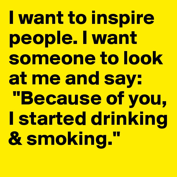 I want to inspire people. I want someone to look at me and say:
 "Because of you, I started drinking & smoking."