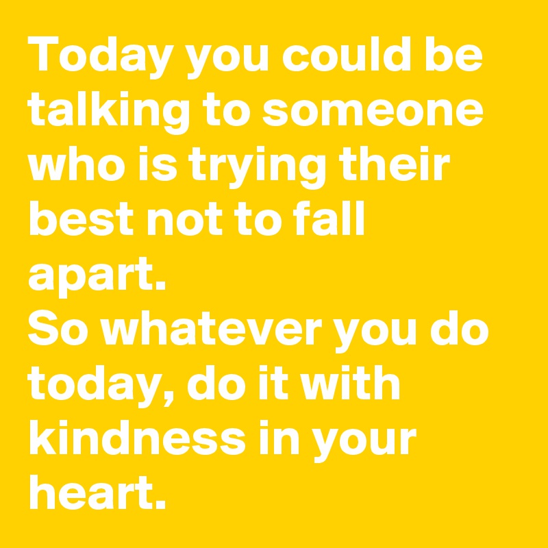 Today you could be talking to someone who is trying their best not to fall apart.
So whatever you do today, do it with kindness in your heart.
