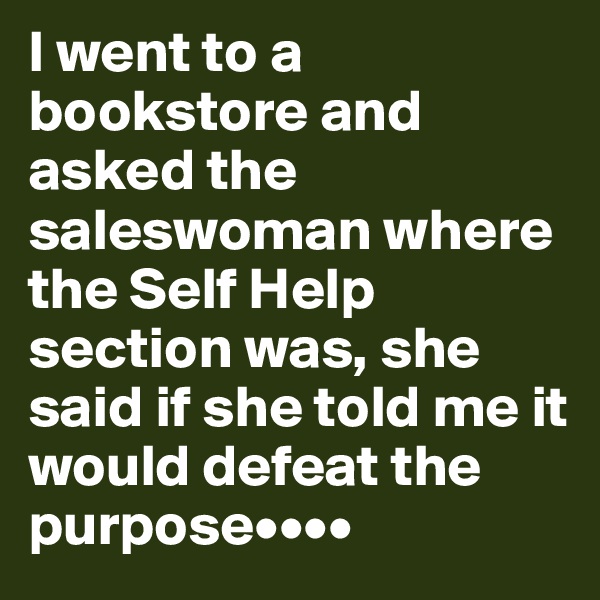 I went to a bookstore and asked the saleswoman where the Self Help section was, she said if she told me it would defeat the purpose••••