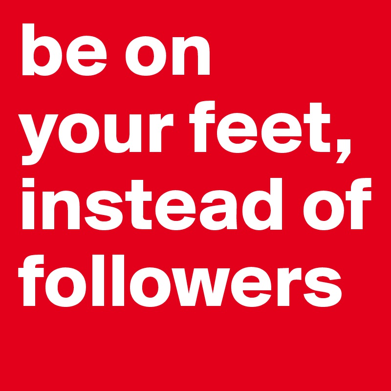be on your feet, instead of followers 
