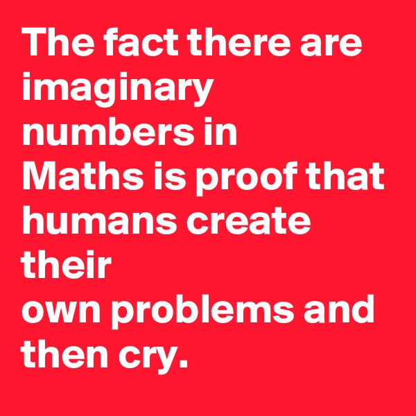 The fact there are
imaginary numbers in
Maths is proof that
humans create their
own problems and
then cry.