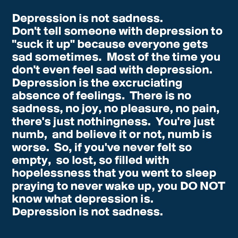 Depression is not sadness. 
Don't tell someone with depression to "suck it up" because everyone gets sad sometimes.  Most of the time you don't even feel sad with depression.  Depression is the excruciating absence of feelings.  There is no sadness, no joy, no pleasure, no pain, there's just nothingness.  You're just numb,  and believe it or not, numb is worse.  So, if you've never felt so empty,  so lost, so filled with hopelessness that you went to sleep praying to never wake up, you DO NOT know what depression is.
Depression is not sadness.